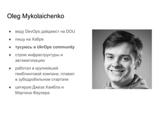 Oleg Mykolaichenko
● веду DevOps дайджест на DOU
● пишу на Хабре
● тусуюсь в UkrOps community
● строю инфраструктуры и
автоматизацию
● работал в крупнейшей
гемблинговой компани, плавал
в зубодробильном стартапе
● цитирую Джеза Хамбла и
Мартина Фаулера
 