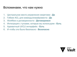 Вспоминаем, что нам нужно
1. Центральное место управления секретами - Да
2. Гибкие ACL для команды/инвайромента - Да
3. Workflow и договоренности - Договоримся
4. Интеграция с тулзами, которые мы используем - Есть
5. Адекватный UI/CLI интерфейс - Есть
6. И чтобы это было безопасно - Безопасно
 