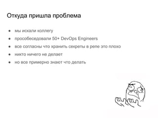 Откуда пришла проблема
● мы искали коллегу
● прособеседовали 50+ DevOps Engineers
● все согласны что хранить секреты в репе это плохо
● никто ничего не делает
● но все примерно знают что делать
 