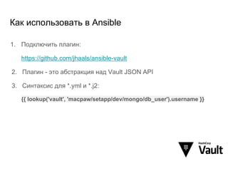 Как использовать в Ansible
1. Подключить плагин:
https://github.com/jhaals/ansible-vault
2. Плагин - это абстракция над Vault JSON API
3. Синтаксис для *.yml и *.j2:
{{ lookup('vault', 'macpaw/setapp/dev/mongo/db_user').username }}
 