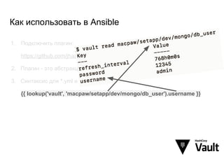 Как использовать в Ansible
1. Подключить плагин:
https://github.com/jhaals/ansible-vault
2. Плагин - это абстракция над Vault JSON API
3. Синтаксис для *.yml и *.j2:
{{ lookup('vault', 'macpaw/setapp/dev/mongo/db_user').username }}
 
