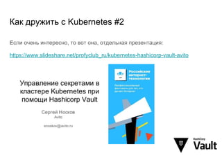 Как дружить с Kubernetes #2
Если очень интересно, то вот она, отдельная презентация:
https://www.slideshare.net/profyclub_ru/kubernetes-hashicorp-vault-avito
 