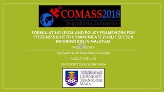 FORMULATING LEGAL AND POLICY FRAMEWORK FOR
CITIZENS’ RIGHTTO COMMUNICATE PUBLIC SECTOR
INFORMATION IN MALAYSIA
PRESENTED BY:
HASWIRA NOR MOHAMAD HASHIM
FACULTY OF LAW
UNIVERSITITEKNOLOGI MARA
1
 
