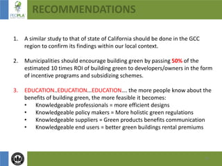 16
RECOMMENDATIONS
1. A similar study to that of state of California should be done in the GCC
region to confirm its findings within our local context.
2. Municipalities should encourage building green by passing 50% of the
estimated 10 times ROI of building green to developers/owners in the form
of incentive programs and subsidizing schemes.
3. EDUCATION..EDUCATION...EDUCATION…. the more people know about the
benefits of building green, the more feasible it becomes:
• Knowledgeable professionals = more efficient designs
• Knowledgeable policy makers = More holistic green regulations
• Knowledgeable suppliers = Green products benefits communication
• Knowledgeable end users = better green buildings rental premiums
 