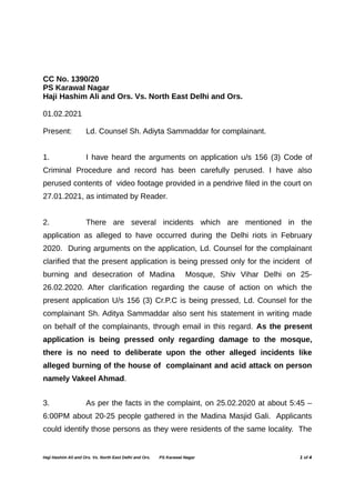 CC No. 1390/20
PS Karawal Nagar
Haji Hashim Ali and Ors. Vs. North East Delhi and Ors.
01.02.2021
Present: Ld. Counsel Sh. Adiyta Sammaddar for complainant.
1. I have heard the arguments on application u/s 156 (3) Code of
Criminal Procedure and record has been carefully perused. I have also
perused contents of video footage provided in a pendrive filed in the court on
27.01.2021, as intimated by Reader.
2. There are several incidents which are mentioned in the
application as alleged to have occurred during the Delhi riots in February
2020. During arguments on the application, Ld. Counsel for the complainant
clarified that the present application is being pressed only for the incident of
burning and desecration of Madina Mosque, Shiv Vihar Delhi on 25-
26.02.2020. After clarification regarding the cause of action on which the
present application U/s 156 (3) Cr.P.C is being pressed, Ld. Counsel for the
complainant Sh. Aditya Sammaddar also sent his statement in writing made
on behalf of the complainants, through email in this regard. As the present
application is being pressed only regarding damage to the mosque,
there is no need to deliberate upon the other alleged incidents like
alleged burning of the house of complainant and acid attack on person
namely Vakeel Ahmad.
3. As per the facts in the complaint, on 25.02.2020 at about 5:45 –
6:00PM about 20-25 people gathered in the Madina Masjid Gali. Applicants
could identify those persons as they were residents of the same locality. The
Haji Hashim Ali and Ors. Vs. North East Delhi and Ors. PS Karawal Nagar 1 of 4
 