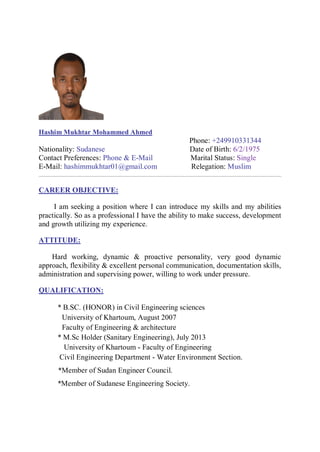 Hashim Mukhtar Mohammed Ahmed
Phone: +249910331344
Nationality: Sudanese Date of Birth: 6/2/1975
Contact Preferences: Phone & E-Mail Marital Status: Single
E-Mail: hashimmukhtar01@gmail.com Relegation: Muslim
CAREER OBJECTIVE:
I am seeking a position where I can introduce my skills and my abilities
practically. So as a professional I have the ability to make success, development
and growth utilizing my experience.
ATTITUDE:
Hard working, dynamic & proactive personality, very good dynamic
approach, flexibility & excellent personal communication, documentation skills,
administration and supervising power, willing to work under pressure.
QUALIFICATION:
* B.SC. (HONOR) in Civil Engineering sciences
University of Khartoum, August 2007
Faculty of Engineering & architecture
* M.Sc Holder (Sanitary Engineering), July 2013
University of Khartoum - Faculty of Engineering
Civil Engineering Department - Water Environment Section.
*Member of Sudan Engineer Council.
*Member of Sudanese Engineering Society.
 