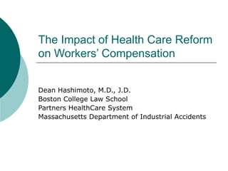 The Impact of Health Care Reform on Workers’ Compensation Dean Hashimoto, M.D., J.D. Boston College Law School Partners HealthCare System Massachusetts Department of Industrial Accidents 