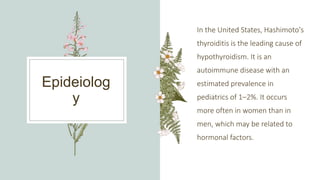 Epideiolog
y
In the United States, Hashimoto's
thyroiditis is the leading cause of
hypothyroidism. It is an
autoimmune disease with an
estimated prevalence in
pediatrics of 1–2%. It occurs
more often in women than in
men, which may be related to
hormonal factors.
 