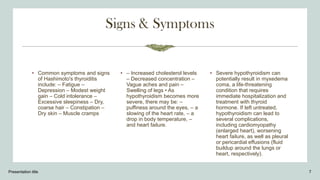 • Common symptoms and signs
of Hashimoto's thyroiditis
include: – Fatigue –
Depression – Modest weight
gain – Cold intolerance –
Excessive sleepiness – Dry,
coarse hair – Constipation –
Dry skin – Muscle cramps
• – Increased cholesterol levels
– Decreased concentration –
Vague aches and pain –
Swelling of legs • As
hypothyroidism becomes more
severe, there may be: –
puffiness around the eyes, – a
slowing of the heart rate, – a
drop in body temperature, –
and heart failure.
• Severe hypothyroidism can
potentially result in myxedema
coma, a life-threatening
condition that requires
immediate hospitalization and
treatment with thyroid
hormone. If left untreated,
hypothyroidism can lead to
several complications,
including cardiomyopathy
(enlarged heart), worsening
heart failure, as well as pleural
or pericardial effusions (fluid
buildup around the lungs or
heart, respectively).
Presentation title 7
 