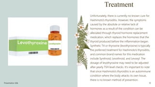 Treatment
Unfortunately, there is currently no known cure for
Hashimoto's thyroiditis. However, the symptoms
caused by the absolute or relative lack of
hormones as a result of the condition can be
alleviated through thyroid hormone replacement
medication, which replaces the hormones that the
thyroid produced before the inflammation began.
Synthetic T4 or thyroxine (levothyroxine) is typically
the preferred treatment for Hashimoto's thyroiditis,
and common brand names for this medication
include Synthroid, Levothroid, and Levoxyl. The
dosage of levothyroxine may need to be adjusted
after yearly TSH level checks. It's important to note
that since Hashimoto's thyroiditis is an autoimmune
condition where the body attacks its own tissue,
there is no known method of prevention.
Presentation title 10
 