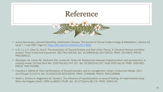Reference
• James Hennessey, Leonard Wartofsky, Hashimoto’s Disease, The Journal of Clinical Endocrinology & Metabolism, Volume 92,
Issue 7, 1 July 2007, Page E1, https://doi.org/10.1210/jcem.92.7.9995
• Li D, Li J, Li C, Chen Q, Hua H. The Association of Thyroid Disease and Oral Lichen Planus: A Literature Review and Meta-
analysis. Front Endocrinol (Lausanne). 2017 Nov 9;8:310. doi: 10.3389/fendo.2017.00310. PMID: 29170653; PMCID:
PMC5684121.
• Aldulaijan HA, Cohen RE, Stellrecht EM, Levine MJ, Yerke LM. Relationship between hypothyroidism and periodontitis: A
scoping review. Clin Exp Dent Res. 2020 Feb;6(1):147-157. doi: 10.1002/cre2.247. Epub 2019 Sep 26. PMID: 32067402;
PMCID: PMC7025985.
• Chandna S, Bathla M. Oral manifestations of thyroid disorders and its management. Indian J Endocrinol Metab. 2011
Jul;15(Suppl 2):S113-6. doi: 10.4103/2230-8210.83343. PMID: 21966646; PMCID: PMC3169868.
• Natori J, Shimizu K, Nagahama M, Tanaka S. The influence of hypothyroidism on wound healing. An experimental study.
Nihon Ika Daigaku Zasshi. 1999 Jun;66(3):176-80. doi: 10.1272/jnms.66.176. PMID: 10401234.
13
 