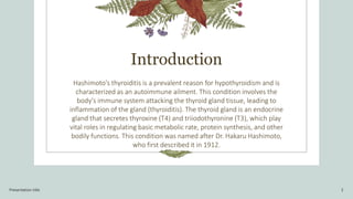 Introduction
Hashimoto's thyroiditis is a prevalent reason for hypothyroidism and is
characterized as an autoimmune ailment. This condition involves the
body's immune system attacking the thyroid gland tissue, leading to
inflammation of the gland (thyroiditis). The thyroid gland is an endocrine
gland that secretes thyroxine (T4) and triiodothyronine (T3), which play
vital roles in regulating basic metabolic rate, protein synthesis, and other
bodily functions. This condition was named after Dr. Hakaru Hashimoto,
who first described it in 1912.
Presentation title 2
 