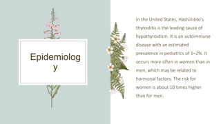 Epidemiolog
y
In the United States, Hashimoto's
thyroiditis is the leading cause of
hypothyroidism. It is an autoimmune
disease with an estimated
prevalence in pediatrics of 1–2%. It
occurs more often in women than in
men, which may be related to
hormonal factors. The risk for
women is about 10 times higher
than for men.
 