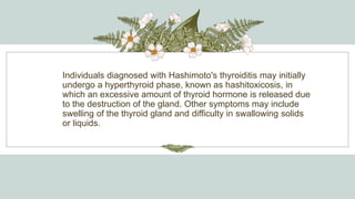 Individuals diagnosed with Hashimoto's thyroiditis may initially
undergo a hyperthyroid phase, known as hashitoxicosis, in
which an excessive amount of thyroid hormone is released due
to the destruction of the gland. Other symptoms may include
swelling of the thyroid gland and difficulty in swallowing solids
or liquids.
 