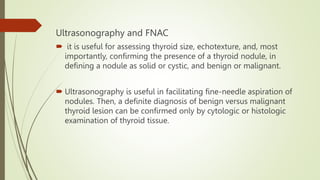 Ultrasonography and FNAC
 it is useful for assessing thyroid size, echotexture, and, most
importantly, confirming the presence of a thyroid nodule, in
defining a nodule as solid or cystic, and benign or malignant.
 Ultrasonography is useful in facilitating fine-needle aspiration of
nodules. Then, a definite diagnosis of benign versus malignant
thyroid lesion can be confirmed only by cytologic or histologic
examination of thyroid tissue.
 