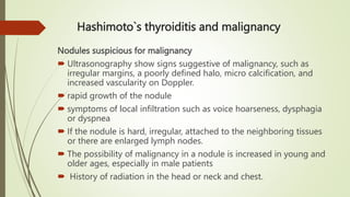 Hashimoto`s thyroiditis and malignancy
Nodules suspicious for malignancy
 Ultrasonography show signs suggestive of malignancy, such as
irregular margins, a poorly defined halo, micro calcification, and
increased vascularity on Doppler.
 rapid growth of the nodule
 symptoms of local infiltration such as voice hoarseness, dysphagia
or dyspnea
 If the nodule is hard, irregular, attached to the neighboring tissues
or there are enlarged lymph nodes.
 The possibility of malignancy in a nodule is increased in young and
older ages, especially in male patients
 History of radiation in the head or neck and chest.
 