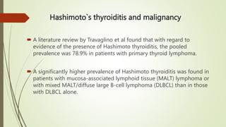 Hashimoto`s thyroiditis and malignancy
 A literature review by Travaglino et al found that with regard to
evidence of the presence of Hashimoto thyroiditis, the pooled
prevalence was 78.9% in patients with primary thyroid lymphoma.
 A significantly higher prevalence of Hashimoto thyroiditis was found in
patients with mucosa-associated lymphoid tissue (MALT) lymphoma or
with mixed MALT/diffuse large B-cell lymphoma (DLBCL) than in those
with DLBCL alone.
 