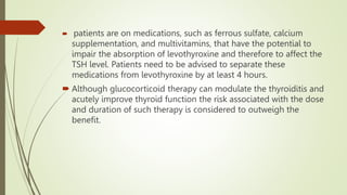  patients are on medications, such as ferrous sulfate, calcium
supplementation, and multivitamins, that have the potential to
impair the absorption of levothyroxine and therefore to affect the
TSH level. Patients need to be advised to separate these
medications from levothyroxine by at least 4 hours.
 Although glucocorticoid therapy can modulate the thyroiditis and
acutely improve thyroid function the risk associated with the dose
and duration of such therapy is considered to outweigh the
benefit.
 