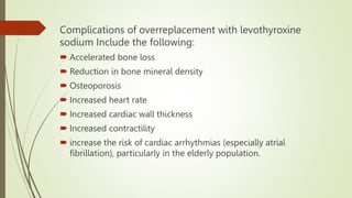 Complications of overreplacement with levothyroxine
sodium Include the following:
 Accelerated bone loss
 Reduction in bone mineral density
 Osteoporosis
 Increased heart rate
 Increased cardiac wall thickness
 Increased contractility
 increase the risk of cardiac arrhythmias (especially atrial
fibrillation), particularly in the elderly population.
 