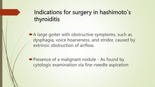 Indications for surgery in hashimoto`s
thyroiditis
A large goiter with obstructive symptoms, such as
dysphagia, voice hoarseness, and stridor, caused by
extrinsic obstruction of airflow.
Presence of a malignant nodule - As found by
cytologic examination via fine-needle aspiration
 