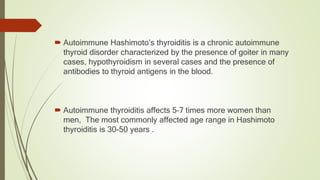  Autoimmune Hashimoto’s thyroiditis is a chronic autoimmune
thyroid disorder characterized by the presence of goiter in many
cases, hypothyroidism in several cases and the presence of
antibodies to thyroid antigens in the blood.
 Autoimmune thyroiditis affects 5–7 times more women than
men, The most commonly affected age range in Hashimoto
thyroiditis is 30-50 years .
 