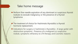 Take home message
 Perform fine-needle aspiration of any dominant or suspicious thyroid
nodules to exclude malignancy or the presence of a thyroid
lymphoma
 The treatment of choice for Hashimoto thyroiditis is thyroid
hormone replacement.
 Indications for surgery in hashimoto`s thyroiditis:- A large goiter with
obstructive symptoms , Presence of a malignant or suspicious
nodule, symptoms refractory to LT4 therapy and Cosmetic reasons
 