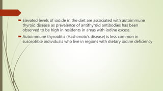  Elevated levels of iodide in the diet are associated with autoimmune
thyroid disease as prevalence of antithyroid antibodies has been
observed to be high in residents in areas with iodine excess.
 Autoimmune thyroiditis (Hashimoto's disease) is less common in
susceptible individuals who live in regions with dietary iodine deficiency
 