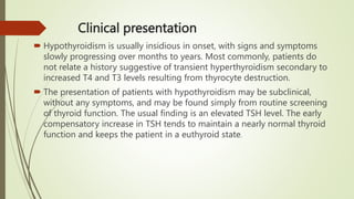 Clinical presentation
 Hypothyroidism is usually insidious in onset, with signs and symptoms
slowly progressing over months to years. Most commonly, patients do
not relate a history suggestive of transient hyperthyroidism secondary to
increased T4 and T3 levels resulting from thyrocyte destruction.
 The presentation of patients with hypothyroidism may be subclinical,
without any symptoms, and may be found simply from routine screening
of thyroid function. The usual finding is an elevated TSH level. The early
compensatory increase in TSH tends to maintain a nearly normal thyroid
function and keeps the patient in a euthyroid state.
 