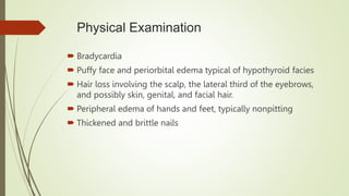 Physical Examination
 Bradycardia
 Puffy face and periorbital edema typical of hypothyroid facies
 Hair loss involving the scalp, the lateral third of the eyebrows,
and possibly skin, genital, and facial hair.
 Peripheral edema of hands and feet, typically nonpitting
 Thickened and brittle nails
 