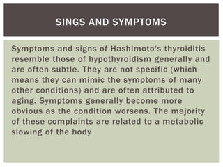 Symptoms and signs of Hashimoto's thyroiditis
resemble those of hypothyroidism generally and
are often subtle. They are not specific (which
means they can mimic the symptoms of many
other conditions) and are often attributed to
aging. Symptoms generally become more
obvious as the condition worsens. The majority
of these complaints are related to a metabolic
slowing of the body
SINGS AND SYMPTOMS
 