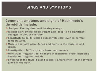 Common symptoms and signs of Hashimoto's
thyroiditis include:
 Fatigue: Feeling tired and lacking energy.
Weight gain: Unexplained weight gain despite no significant
changes in diet or exercise.
Sensitivity to cold: Feeling excessively cold, even in normal
temperatures.
Muscle and joint pain: Aches and pains in the muscles and
joints.
Constipation: Difficulty with bowel movements.
Menstrual irregularities: Changes in menstrual cycle, including
heavier or irregular periods.
Swelling of the thyroid gland (goiter): Enlargement of the thyroid
gland in the neck.
SINGS AND SYMPTOMS
 
