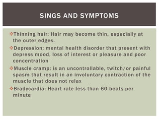 Thinning hair: Hair may become thin, especially at
the outer edges.
Depression: mental health disorder that present with
depress mood, loss of interest or pleasure and poor
concentration
Muscle cramp: is an uncontrollable, twitch/or painful
spasm that result in an involuntary contraction of the
muscle that does not relax
Bradycardia: Heart rate less than 60 beats per
minute
SINGS AND SYMPTOMS
 