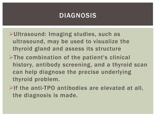Ultrasound: Imaging studies, such as
ultrasound, may be used to visualize the
thyroid gland and assess its structure
The combination of the patient's clinical
history, antibody screening, and a thyroid scan
can help diagnose the precise underlying
thyroid problem.
If the anti-TPO antibodies are elevated at all,
the diagnosis is made.
DIAGNOSIS
 