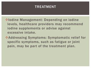 Iodine Management: Depending on iodine
levels, healthcare providers may recommend
iodine supplements or advise against
excessive intake.
Addressing Symptoms: Symptomatic relief for
specific symptoms, such as fatigue or joint
pain, may be part of the treatment plan.
TREATMENT
 