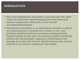  The name Hashimotos thyroiditis is derived from the 1912
report by Hashimoto describing patients with Goiterand
intense lymphocytic infiltration of the thyroid
(strumalymphomatosa).
 Hashimoto's thyroiditis is an autoimmune disease in which
the thyroid gland is attacked by a variety of cell- and
antibody-mediated immune processes causing primary
hypothyroidism In this case the immune system mistakenly
attacks the thyroid gland, leading to inflammation and
damage over time this form of thyroid disease may also be
referred to as chronic lymphocytic thyroiditis.
INRODUCTION
 