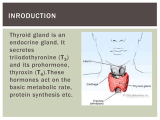 Thyroid gland is an
endocrine gland. It
secretes
triiodothyronine (T3)
and its prohormone,
thyroxin (T4).These
hormones act on the
basic metabolic rate,
protein synthesis etc.
INRODUCTION
 