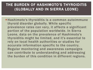 Hashimoto's thyroiditis is a common autoimmune
thyroid disorder globally. While specific
prevalence rates can vary, it affects a significant
portion of the population worldwide. In Sierra
Leone, data on the prevalence of Hashimoto's
thyroiditis might be limited, and it's essential to
rely on local health authorities or studies for
accurate information specific to the country.
Regular monitoring and awareness campaigns
can contribute to understanding and addressing
the burden of this condition in different regions.
THE BURDEN OF HASHIMOTO'S THYROIDITIS
(GLOBALLY AND IN SIERRA LEONE)
 