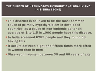  This disorder is believed to be the most common
cause of primary hypothyroidism in developed
countries; as a cause of non-endemic goiter an
average of 1 to 1.5 in 1000 people have this disease.
 In India screened 6283 people and they found 58
having this
 It occurs between eight and fifteen times more often
in women than in men
 Observed in women between 30 and 60 years of age
THE BURDEN OF HASHIMOTO'S THYROIDITIS (GLOBALLY AND
IN SIERRA LEONE)
 