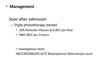 • Management
Soon after admission
– Triple phototherapy started
• 10% Dextrose infusion at 6.8CC per hour
• EBM 30CC per 3 hours.
• Investigations done
FBC/CRP/SBR/GP/ DCT/ Blood picture/ Reticulocyte count
 