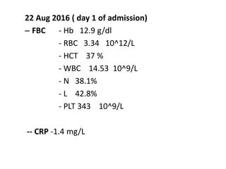 22 Aug 2016 ( day 1 of admission)
– FBC - Hb 12.9 g/dl
- RBC 3.34 10^12/L
- HCT 37 %
- WBC 14.53 10^9/L
- N 38.1%
- L 42.8%
- PLT 343 10^9/L
-- CRP -1.4 mg/L
 