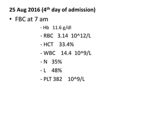25 Aug 2016 (4th day of admission)
• FBC at 7 am
- Hb 11.6 g/dl
- RBC 3.14 10^12/L
- HCT 33.4%
- WBC 14.4 10^9/L
- N 35%
- L 48%
- PLT 382 10^9/L
 