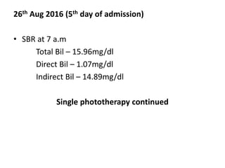 26th Aug 2016 (5th day of admission)
• SBR at 7 a.m
Total Bil – 15.96mg/dl
Direct Bil – 1.07mg/dl
Indirect Bil – 14.89mg/dl
Single phototherapy continued
 