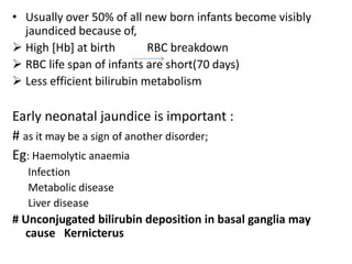 • Usually over 50% of all new born infants become visibly
jaundiced because of,
 High [Hb] at birth RBC breakdown
 RBC life span of infants are short(70 days)
 Less efficient bilirubin metabolism
Early neonatal jaundice is important :
# as it may be a sign of another disorder;
Eg: Haemolytic anaemia
Infection
Metabolic disease
Liver disease
# Unconjugated bilirubin deposition in basal ganglia may
cause Kernicterus
 