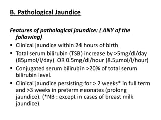 B. Pathological Jaundice
Features of pathological jaundice: ( ANY of the
following)
 Clinical jaundice within 24 hours of birth
 Total serum bilirubin (TSB) increase by >5mg/dl/day
(85µmol/l/day) OR 0.5mg/dl/hour (8.5µmol/l/hour)
 Conjugated serum bilirubin >20% of total serum
bilirubin level.
 Clinical jaundice persisting for > 2 weeks* in full term
and >3 weeks in preterm neonates (prolong
jaundice). (*NB : except in cases of breast milk
jaundice)
 