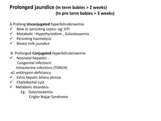 Prolonged jaundice (In term babies > 2 weeks)
(In pre term babies > 3 weeks)
A.Prolong Unconjugated hyperbilirubinaemia:
 New or persisting sepsis- eg: UTI
 Metabolic –Hypothyroidism , Galactosaemia
 Persisting haemolysis
 Breast milk jaundice
B. Prolonged Conjugated hyperbilirubinaemia:
 Neonatal hepatitis -
Congenital infections
Intrauterine infections (TORCH)
α1 antitrypsin deficiancy
 Extra hepatic biliary atresia
 Choledochal cyst
 Metabolic disorders-
Eg: Galactocaemia
Crigler Najjar Syndrome
 