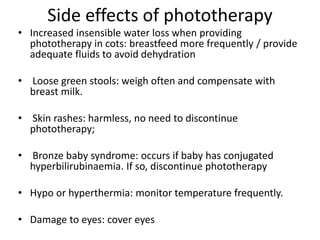 Side effects of phototherapy
• Increased insensible water loss when providing
phototherapy in cots: breastfeed more frequently / provide
adequate fluids to avoid dehydration
• Loose green stools: weigh often and compensate with
breast milk.
• Skin rashes: harmless, no need to discontinue
phototherapy;
• Bronze baby syndrome: occurs if baby has conjugated
hyperbilirubinaemia. If so, discontinue phototherapy
• Hypo or hyperthermia: monitor temperature frequently.
• Damage to eyes: cover eyes
 