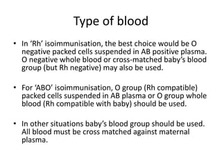 Type of blood
• In ‘Rh’ isoimmunisation, the best choice would be O
negative packed cells suspended in AB positive plasma.
O negative whole blood or cross-matched baby’s blood
group (but Rh negative) may also be used.
• For ‘ABO’ isoimmunisation, O group (Rh compatible)
packed cells suspended in AB plasma or O group whole
blood (Rh compatible with baby) should be used.
• In other situations baby’s blood group should be used.
All blood must be cross matched against maternal
plasma.
 