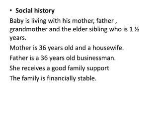 • Social history
Baby is living with his mother, father ,
grandmother and the elder sibling who is 1 ½
years.
Mother is 36 years old and a housewife.
Father is a 36 years old businessman.
She receives a good family support
The family is financially stable.
 