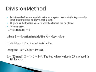  In this method we use modular arithmetic system to divide the key value by
some integer divisor m (may be table size).
 It gives us the location value, where the element can be placed.
 We can write,
L = (K mod m) + 1
where L => location in table/file K => key value
m => table size/number of slots in file
Suppose, k = 23, m = 10 then
L = (23 mod 10) + 1= 3 + 1=4, The key whose value is 23 is placed in
4th location.
 