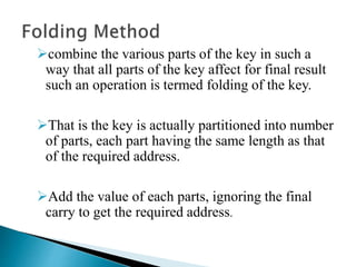 combine the various parts of the key in such a
way that all parts of the key affect for final result
such an operation is termed folding of the key.
That is the key is actually partitioned into number
of parts, each part having the same length as that
of the required address.
Add the value of each parts, ignoring the final
carry to get the required address.
 